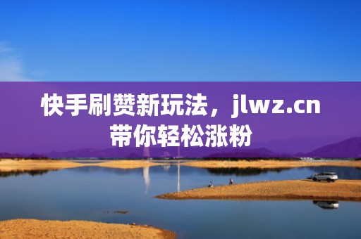 快手刷赞新玩法,jlwz.cn带你轻松涨粉 快手刷赞新玩法,jlwz.cn带你轻松涨粉