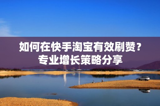 如何在快手淘宝有效刷赞？专业增长策略分享