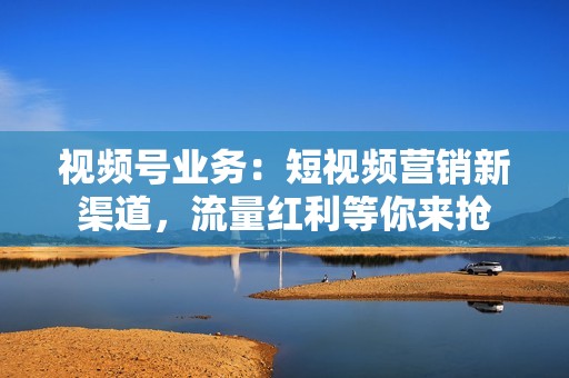 视频号业务：短视频营销新渠道，流量红利等你来抢