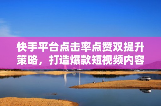 快手平台点击率点赞双提升策略，打造爆款短视频内容