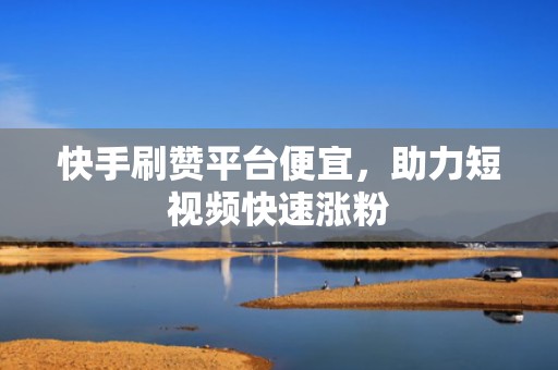 快手刷赞平台便宜，助力短视频快速涨粉