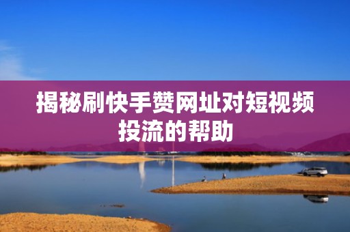 揭秘刷快手赞网址对短视频投流的帮助