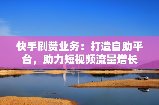 快手刷赞业务：打造自助平台，助力短视频流量增长