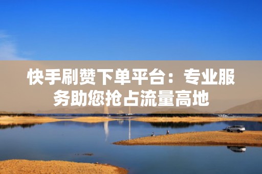 快手刷赞下单平台:专业服务助您抢占流量高地 快手刷赞下单平台:专业服务助您抢占流量高地