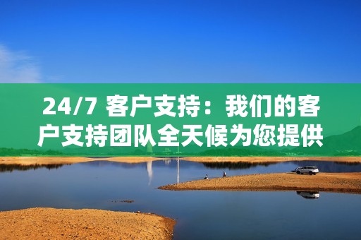 24/7 客户支持：我们的客户支持团队全天候为您提供帮助，解答您的任何问题或疑虑。