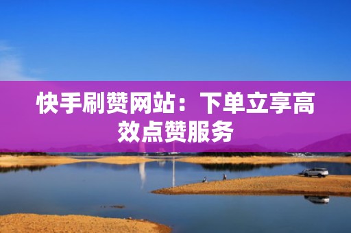 快手刷赞网站:下单立享高效点赞服务 快手刷赞网站:下单立享高效点赞服务