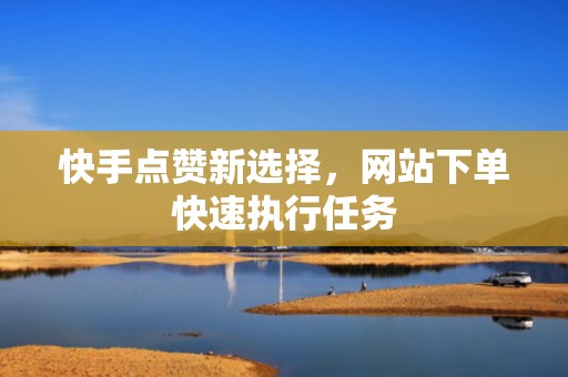 快手点赞新选择，网站下单快速执行任务