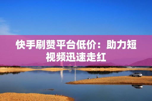 快手刷赞平台低价：助力短视频迅速走红
