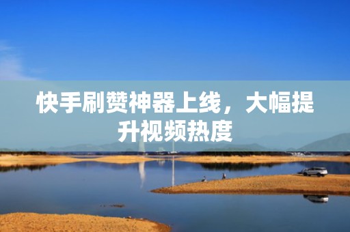 快手刷赞神器上线，大幅提升视频热度