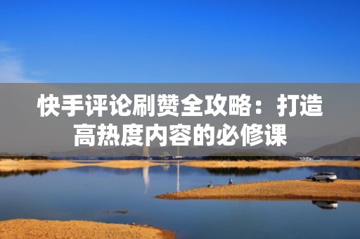 快手评论刷赞全攻略:打造高热度内容的必修课 快手评论刷赞全攻略:打造高热度内容的必修课