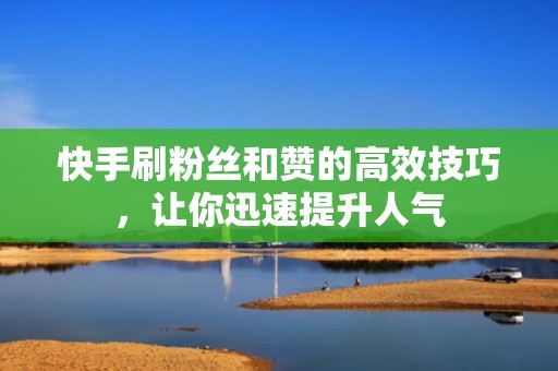 快手刷粉丝和赞的高效技巧，让你迅速提升人气