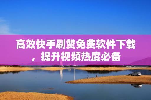 高效快手刷赞免费软件下载，提升视频热度必备