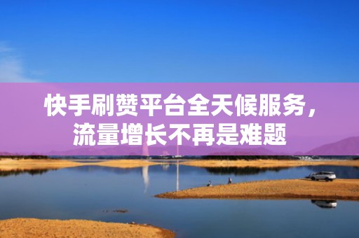 快手刷赞平台全天候服务,流量增长不再是难题 快手刷赞平台全天候服务,流量增长不再是难题