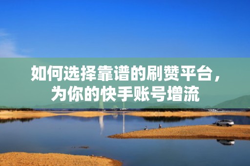 如何选择靠谱的刷赞平台，为你的快手账号增流