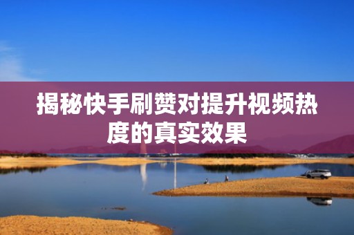 揭秘快手刷赞对提升视频热度的真实效果 揭秘快手刷赞对提升视频热度的真实效果