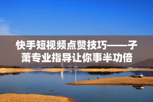 快手短视频点赞技巧——子萧专业指导让你事半功倍