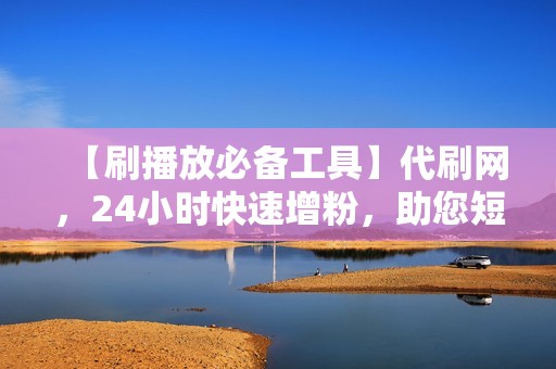 【刷播放必备工具】代刷网，24小时快速增粉，助您短视频爆款频出