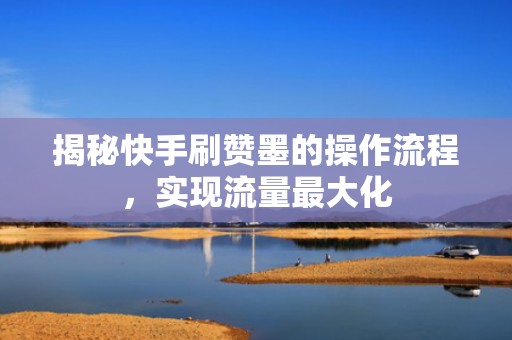 揭秘快手刷赞墨的操作流程，实现流量最大化