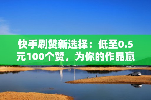 快手刷赞新选择：低至0.5元100个赞，为你的作品赢得更多关注