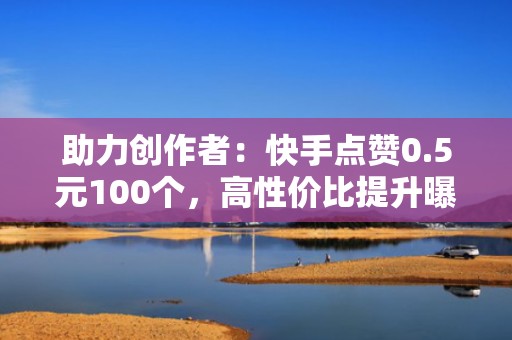 助力创作者：快手点赞0.5元100个，高性价比提升曝光率