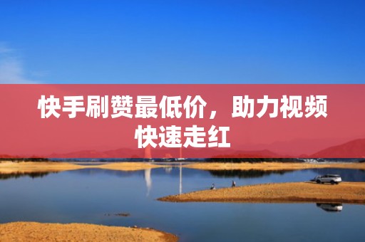 快手刷赞最低价，助力视频快速走红