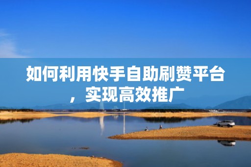 如何利用快手自助刷赞平台,实现高效推广 如何利用快手自助刷赞平台,实现高效推广