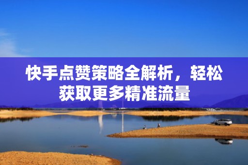 快手点赞策略全解析,轻松获取更多精准流量 快手点赞策略全解析,轻松获取更多精准流量
