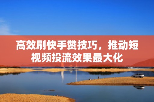 高效刷快手赞技巧，推动短视频投流效果最大化
