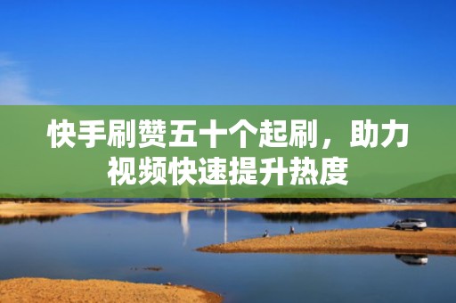 快手刷赞五十个起刷，助力视频快速提升热度