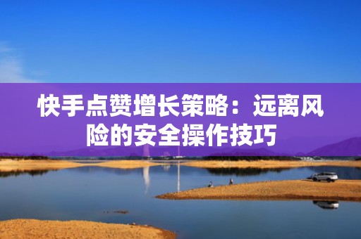 快手点赞增长策略：远离风险的安全操作技巧