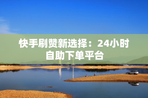 快手刷赞新选择：24小时自助下单平台