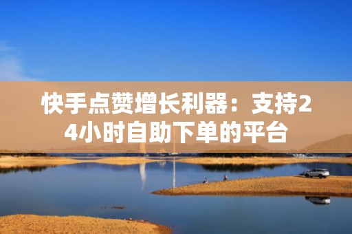 快手点赞增长利器:支持24小时自助下单的平台 快手点赞增长利器:支持24小时自助下单的平台