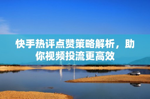 快手热评点赞策略解析，助你视频投流更高效