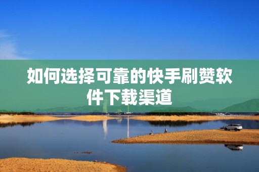 如何选择可靠的快手刷赞软件下载渠道 如何选择可靠的快手刷赞软件下载渠道