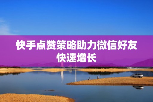 快手点赞策略助力微信好友快速增长 快手点赞策略助力微信好友快速增长