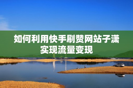 如何利用快手刷赞网站子潇实现流量变现 如何利用快手刷赞网站子潇实现流量变现