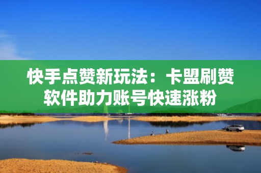 快手点赞新玩法：卡盟刷赞软件助力账号快速涨粉