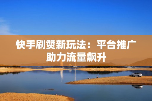 快手刷赞新玩法：平台推广助力流量飙升