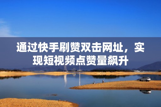 通过快手刷赞双击网址，实现短视频点赞量飙升