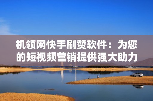 机领网快手刷赞软件：为您的短视频营销提供强大助力