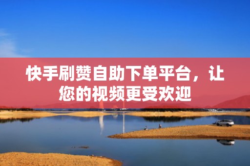 快手刷赞自助下单平台，让您的视频更受欢迎