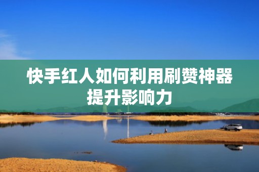 快手红人如何利用刷赞神器提升影响力