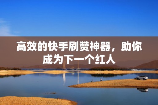 高效的快手刷赞神器，助你成为下一个红人