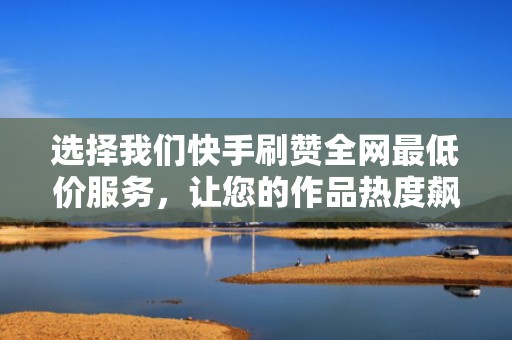 选择我们快手刷赞全网最低价服务，让您的作品热度飙升