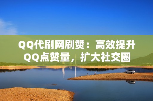 QQ代刷网刷赞：高效提升QQ点赞量，扩大社交圈