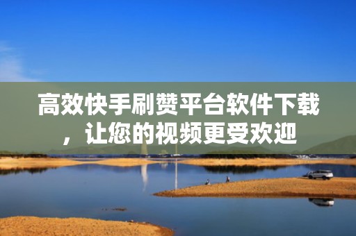 高效快手刷赞平台软件下载，让您的视频更受欢迎