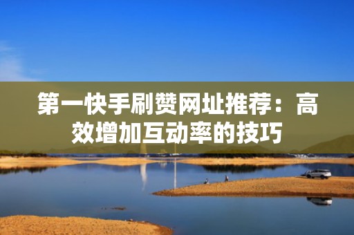 第一快手刷赞网址推荐:高效增加互动率的技巧 第一快手刷赞网址推荐:高效增加互动率的技巧