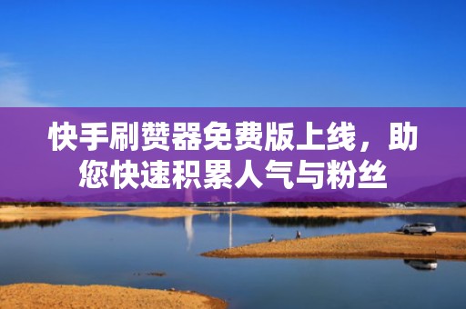 快手刷赞器免费版上线，助您快速积累人气与粉丝