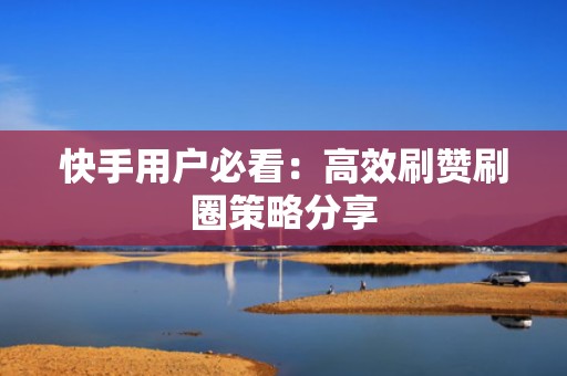 快手用户必看：高效刷赞刷圈策略分享