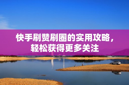 快手刷赞刷圈的实用攻略，轻松获得更多关注